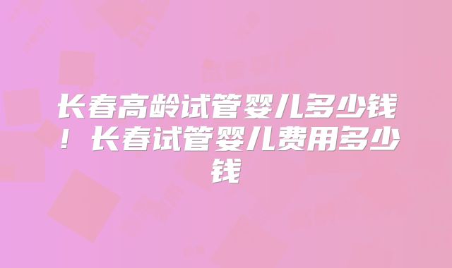 长春高龄试管婴儿多少钱！长春试管婴儿费用多少钱