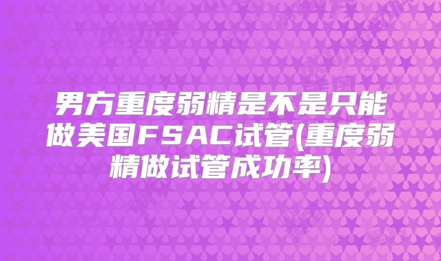 男方重度弱精是不是只能做美国FSAC试管(重度弱精做试管成功率)