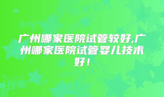 广州哪家医院试管较好,广州哪家医院试管婴儿技术好！
