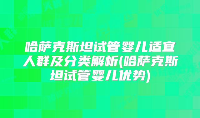 哈萨克斯坦试管婴儿适宜人群及分类解析(哈萨克斯坦试管婴儿优势)
