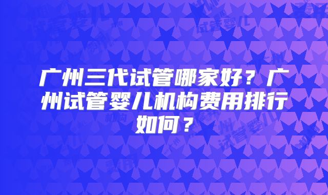 广州三代试管哪家好？广州试管婴儿机构费用排行如何？