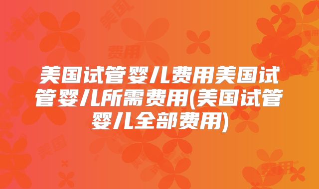 美国试管婴儿费用美国试管婴儿所需费用(美国试管婴儿全部费用)