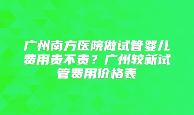 广州南方医院做试管婴儿费用贵不贵？广州较新试管费用价格表