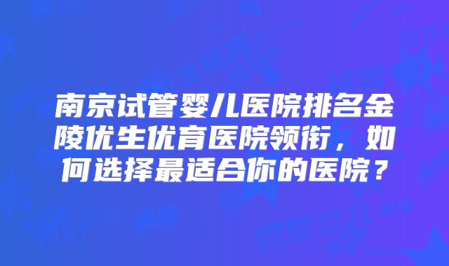 南京试管婴儿医院排名金陵优生优育医院领衔，如何选择最适合你的医院？