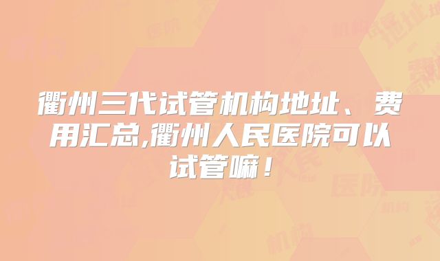 衢州三代试管机构地址、费用汇总,衢州人民医院可以试管嘛！