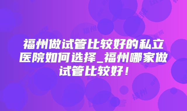 福州做试管比较好的私立医院如何选择_福州哪家做试管比较好!