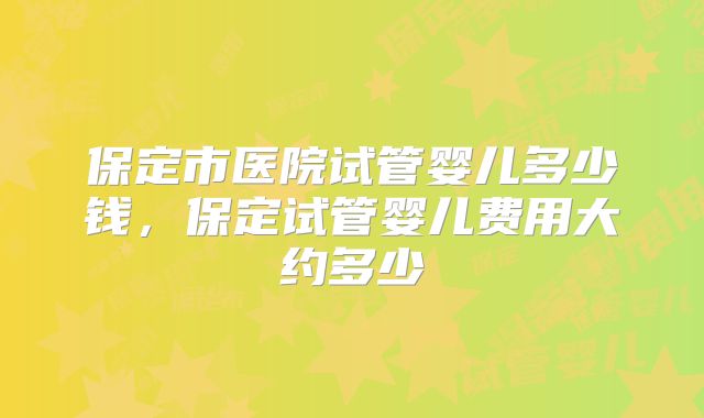 保定市医院试管婴儿多少钱,保定试管婴儿费用大约多少