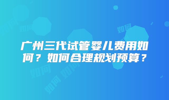广州三代试管婴儿费用如何？如何合理规划预算？