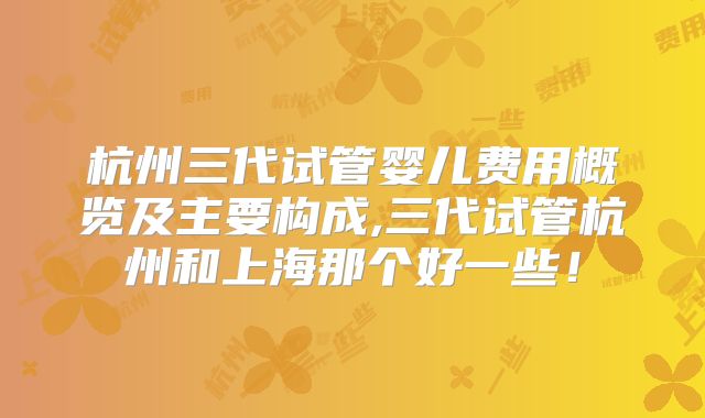 杭州三代试管婴儿费用概览及主要构成,三代试管杭州和上海那个好一些！