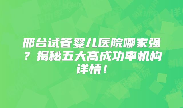 邢台试管婴儿医院哪家强？揭秘五大高成功率机构详情！