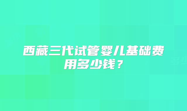 西藏三代试管婴儿基础费用多少钱？