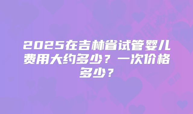 2025在吉林省试管婴儿费用大约多少？一次价格多少？
