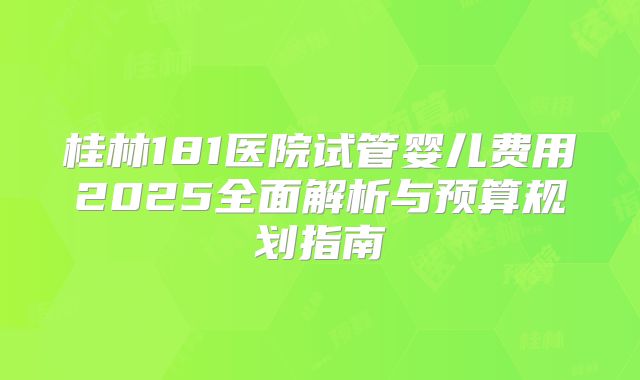 桂林181医院试管婴儿费用2025全面解析与预算规划指南