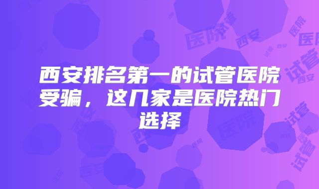西安排名第一的试管医院受骗，这几家是医院热门选择