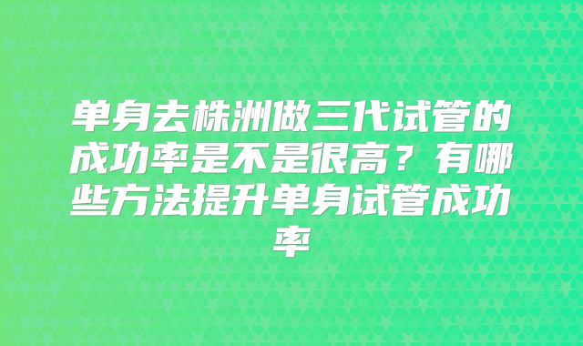 单身去株洲做三代试管的成功率是不是很高?有哪些方法提升单身试管成功率