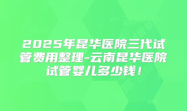 2025年昆华医院三代试管费用整理-云南昆华医院试管婴儿多少钱！