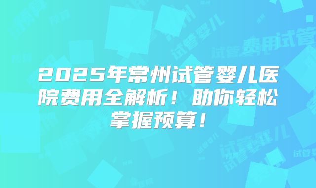 2025年常州试管婴儿医院费用全解析!助你轻松掌握预算!