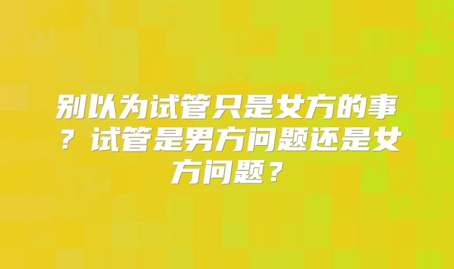 别以为试管只是女方的事？试管是男方问题还是女方问题？