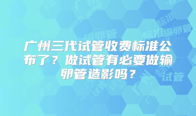 广州三代试管收费标准公布了？做试管有必要做输卵管造影吗？