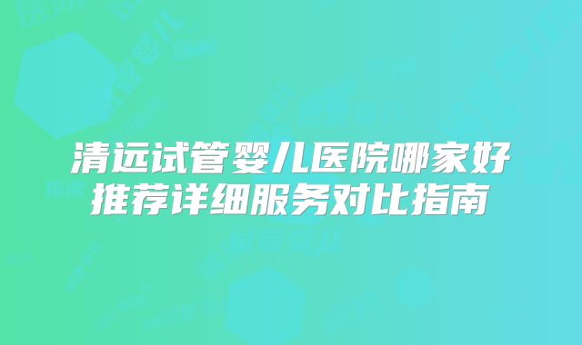 清远试管婴儿医院哪家好推荐详细服务对比指南