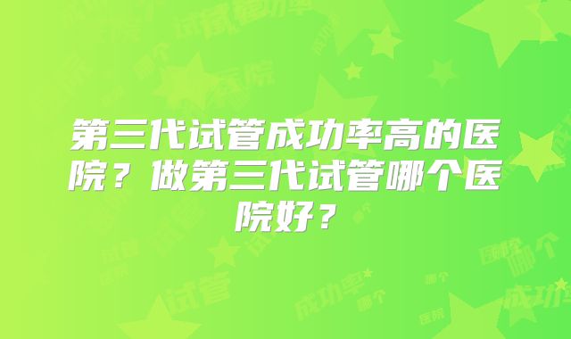 第三代试管成功率高的医院?做第三代试管哪个医院好?