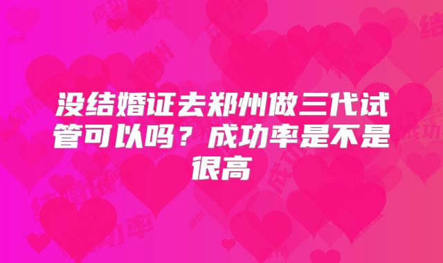 没结婚证去郑州做三代试管可以吗?成功率是不是很高
