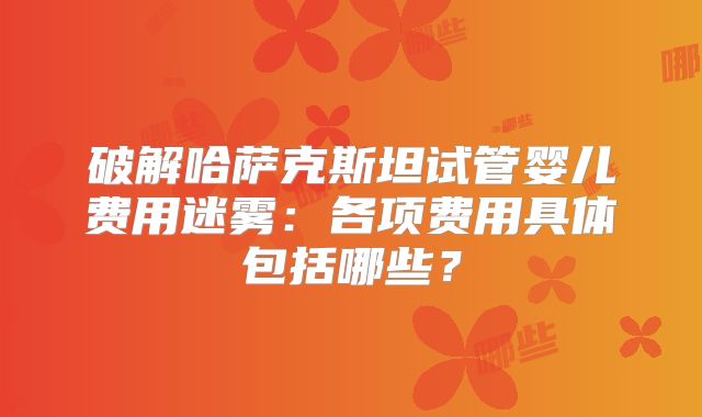 破解哈萨克斯坦试管婴儿费用迷雾：各项费用具体包括哪些？