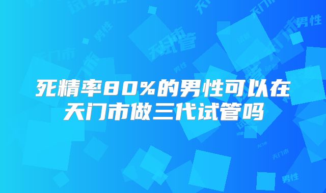 死精率80%的男性可以在天门市做三代试管吗