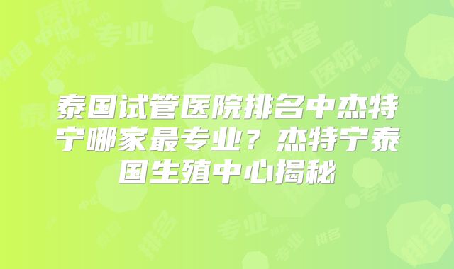 泰国试管医院排名中杰特宁哪家最专业？杰特宁泰国生殖中心揭秘