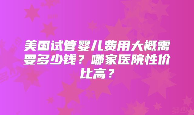 美国试管婴儿费用大概需要多少钱?哪家医院性价比高?