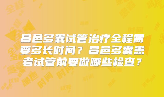 昌邑多囊试管治疗全程需要多长时间？昌邑多囊患者试管前要做哪些检查？