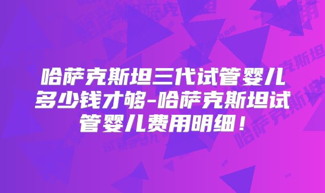 哈萨克斯坦三代试管婴儿多少钱才够-哈萨克斯坦试管婴儿费用明细！
