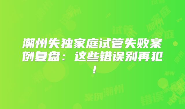 潮州失独家庭试管失败案例复盘：这些错误别再犯！