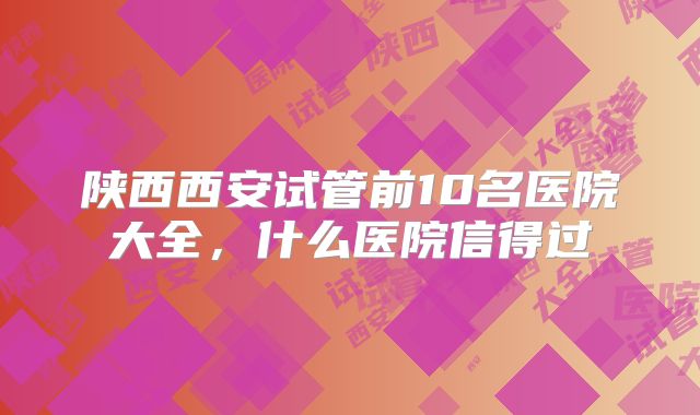 陕西西安试管前10名医院大全，什么医院信得过