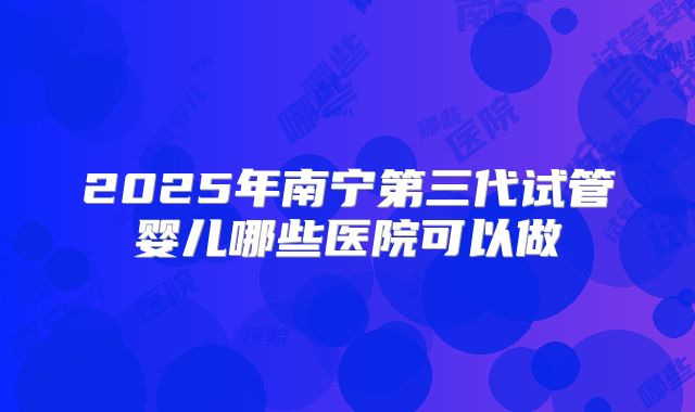 2025年南宁第三代试管婴儿哪些医院可以做