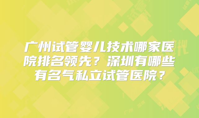 广州试管婴儿技术哪家医院排名领先？深圳有哪些有名气私立试管医院？