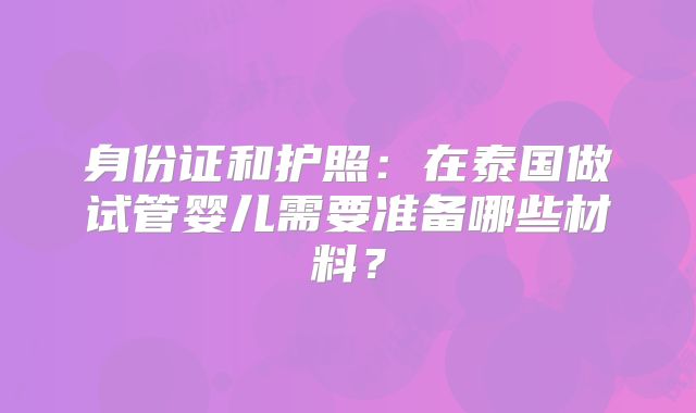 身份证和护照:在泰国做试管婴儿需要准备哪些材料?