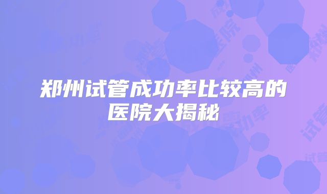 郑州试管成功率比较高的医院大揭秘