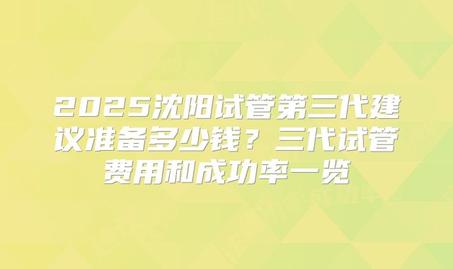 2025沈阳试管第三代建议准备多少钱？三代试管费用和成功率一览