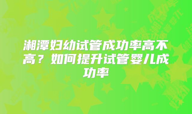 湘潭妇幼试管成功率高不高？如何提升试管婴儿成功率