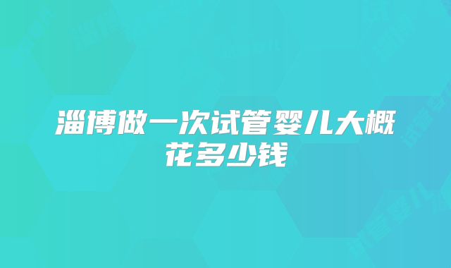 淄博做一次试管婴儿大概花多少钱