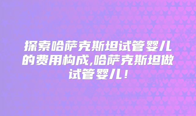 探索哈萨克斯坦试管婴儿的费用构成,哈萨克斯坦做试管婴儿！