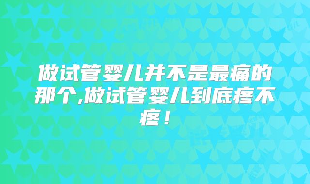 做试管婴儿并不是最痛的那个,做试管婴儿到底疼不疼!