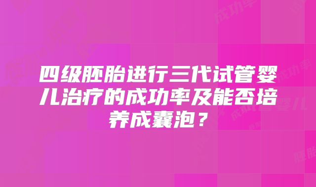 四级胚胎进行三代试管婴儿治疗的成功率及能否培养成囊泡？