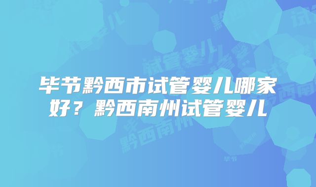 毕节黔西市试管婴儿哪家好？黔西南州试管婴儿