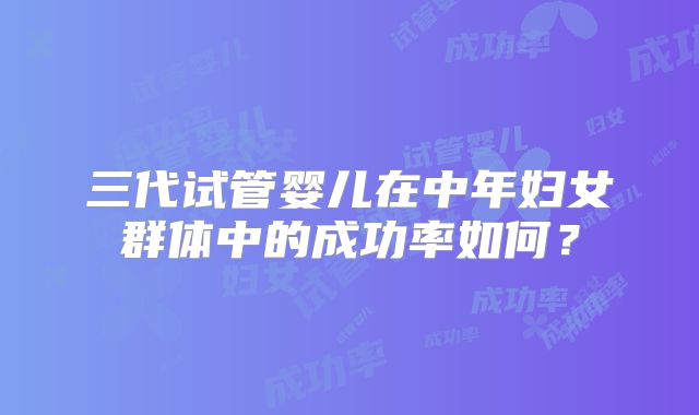 三代试管婴儿在中年妇女群体中的成功率如何？