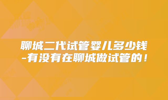 聊城二代试管婴儿多少钱-有没有在聊城做试管的！