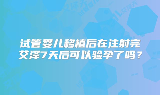 试管婴儿移植后在注射完艾泽7天后可以验孕了吗？