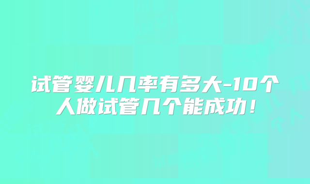 试管婴儿几率有多大-10个人做试管几个能成功！