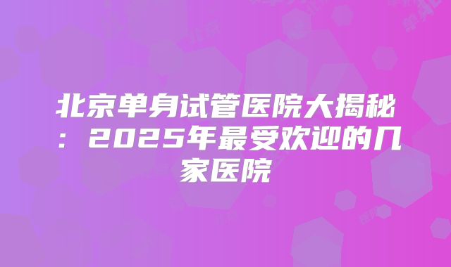 北京单身试管医院大揭秘：2025年最受欢迎的几家医院